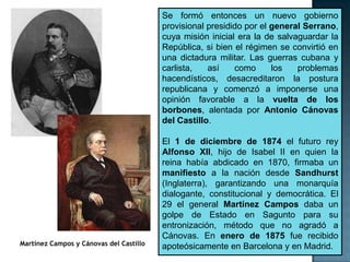 Se formó entonces un nuevo gobierno
                                         provisional presidido por el general Serrano,
                                         cuya misión inicial era la de salvaguardar la
                                         República, si bien el régimen se convirtió en
                                         una dictadura militar. Las guerras cubana y
                                         carlista,   así    como      los   problemas
                                         hacendísticos, desacreditaron la postura
                                         republicana y comenzó a imponerse una
                                         opinión favorable a la vuelta de los
                                         borbones, alentada por Antonio Cánovas
                                         del Castillo.

                                         El 1 de diciembre de 1874 el futuro rey
                                         Alfonso XII, hijo de Isabel II en quien la
                                         reina había abdicado en 1870, firmaba un
                                         manifiesto a la nación desde Sandhurst
                                         (Inglaterra), garantizando una monarquía
                                         dialogante, constitucional y democrática. El
                                         29 el general Martínez Campos daba un
                                         golpe de Estado en Sagunto para su
                                         entronización, método que no agradó a
                                         Cánovas. En enero de 1875 fue recibido
Martínez Campos y Cánovas del Castillo   apoteósicamente en Barcelona y en Madrid.
 