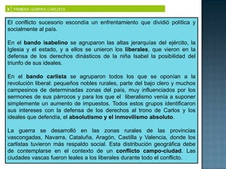 El conflicto sucesorio escondía un enfrentamiento que dividió política y
socialmente al país.

En el bando isabelino se agruparon las altas jerarquías del ejército, la
Iglesia y el estado, y a ellos se unieron los liberales, que vieron en la
defensa de los derechos dinásticos de la niña Isabel la posibilidad del
triunfo de sus ideales.

En el bando carlista se agruparon todos los que se oponían a la
revolución liberal: pequeños nobles rurales, parte del bajo clero y muchos
campesinos de determinadas zonas del país, muy influenciados por los
sermones de sus párrocos y para los que el liberalismo venía a suponer
simplemente un aumento de impuestos. Todos estos grupos identificaron
sus intereses con la defensa de los derechos al trono de Carlos y los
ideales que defendía, el absolutismo y el inmovilismo absoluto.

La guerra se desarrolló en las zonas rurales de las provincias
vascongadas, Navarra, Cataluña, Aragón, Castilla y Valencia, donde los
carlistas tuvieron más respaldo social. Esta distribución geográfica debe
de contemplarse en el contexto de un conflicto campo-ciudad. Las
ciudades vascas fueron leales a los liberales durante todo el conflicto.
 