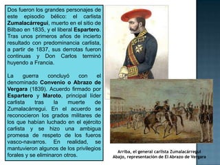 Dos fueron los grandes personajes de
este episodio bélico: el carlista
Zumalacárregui, muerto en el sitio de
Bilbao en 1835, y el liberal Espartero.
Tras unos primeros años de incierto
resultado con predominancia carlista,
a partir de 1837, sus derrotas fueron
continuas y Don Carlos terminó
huyendo a Francia.

La     guerra     concluyó     con   el
denominado Convenio o Abrazo de
Vergara (1839). Acuerdo firmado por
Espartero y Maroto, principal líder
carlista    tras    la    muerte    de
Zumalacárregui. En el acuerdo se
reconocieron los grados militares de
los que habían luchado en el ejército
carlista y se hizo una ambigua
promesa de respeto de los fueros
vasco-navarros. En realidad, se
mantuvieron algunos de los privilegios
                                            Arriba, el general carlista Zumalacárregui
forales y se eliminaron otros.            Abajo, representación de El Abrazo de Vergara
 