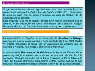 Surge tras el fracaso de las negociaciones para casar a Isabel II con el
pretendiente carlista don Carlos Luis de Borbón (1818-1861). Finalmente,
la reina se casó con su primo Francisco de Asís de Borbón, lo de
desencadenó el conflicto.
Esta segunda fase de la guerra carlista tuvo menor intensidad que la
anterior, y se desarrolló de forma intermitente en Cataluña, Aragón,
Navarra y Guipúzcoa. Carlos Luis sería derrotado y hecho prisionero.



La implantación en España de la monarquía de Amadeo de Saboya,
provocó una nueva guerra carlista a partir del 8 de abril de 1872. Carlos
VII intentó imponerse al nuevo con un alzamiento en Cataluña que se
extendió a Navarra, País Vasco y al resto de la Península.

Al producirse la Restauración borbónica en la figura de Alfonso XII, el
propio rey dirigió al ejército del norte con el propósito de dar fin a la
contienda. Después de la derrota de Lácar (Navarra), el 28 de febrero de
1876, las fuerzas alfonsinas conquistaron Estella, capital carlista, lo que
supuso la huida definitiva del pretendiente y el fin de las guerras carlistas.
 