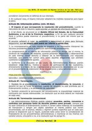 Ley 30/92, 26 noviembre de Régimen Jurídico de las Adm. Públicas y
                                                      Procedimiento Administrativo Común


consideren conveniente en defensa de sus intereses.
3. En cualquier caso, el órgano instructor adoptará las medidas necesarias para lograr
el pleno
Artículo 86. Información pública. (mín. 20 días).
1. El órgano al que corresponda la resolución del procedimiento, cuando la
naturaleza de éste lo requiera, podrá acordar un período de información pública.
2. A tal efecto, se anunciará en el Boletín Oficial del Estado, de la Comunidad
Autónoma, o en el de la Provincia respectiva, a fin de que cualquier persona
física o jurídica pueda examinar el procedimiento, o la parte del mismo que se
acuerde.
El anuncio senalará el lugar de exhibición y determinará el plazo para formular
alegaciones, que en ningún caso podrá ser inferior a veinte días.
3. La incomparecencia en este trámite no impedirá a los interesados interponer los
recursos procedentes contra la resolución definitiva del procedimiento.
La comparecencia en el trámite de información pública no otorga, por sí misma, la
condición de interesado. No obstante, quienes presenten alegaciones u observaciones
en este trámite tienen derecho a obtener de la Administración una respuesta
razonada, que podrá ser común para todas aquellas alegaciones que planteen
cuestiones sustancialmente iguales.
4. Conforme a lo dispuesto en las Leyes, las Administraciones Públicas podrán
establecer otras formas, medios y cauces de participación de los ciudadanos,
directamente o a través de las organizaciones y asociaciones reconocidas por la Ley
en el procedimiento de elaboración de las disposiciones y actos administrativos.
                                    CAPÍTULO IV.
FINALIZACIÓN DEL PROCEDIMIENTO.
SECCIÓN I. DISPOSICIONES GENERALES.
Artículo 87. Terminación.
1. Pondrán fin al procedimiento la resolución, el desistimiento, la renuncia al
derecho en que se funde la solicitud, cuando tal renuncia no esté prohibida por el
Ordenamiento Jurídico, y la declaración de caducidad.
2. También producirá la terminación del procedimiento la imposibilidad material de
continuarlo por causas sobrevenidas. La resolución que se dicte deberá ser motivada
en todo caso.
Artículo 88. Terminación convencional.
1. Las Administraciones Públicas podrán celebrar acuerdos, pactos, convenios o
contratos con personas tanto de derecho público como privado, siempre que
no sean contrarios al Ordenamiento Jurídico ni versen sobre materias no susceptibles
de transacción y tengan por objeto satisfacer el interés público que tienen
encomendado, con el alcance, efectos y régimen jurídico específico que en cada caso
prevea la disposición que lo regule, pudiendo tales actos tener la consideración de
finalizadores de los procedimientos administrativos o insertarse en los mismos con
carácter previo, vinculante o no, a la resolución que les ponga fin.

                               iPolice Marshal 10
 