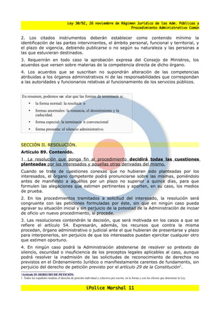 Ley 30/92, 26 noviembre de Régimen Jurídico de las Adm. Públicas y
                                                                        Procedimiento Administrativo Común


2. Los citados instrumentos deberán establecer como contenido mínimo la
identificación de las partes intervinientes, el ámbito personal, funcional y territorial, y
el plazo de vigencia, debiendo publicarse o no según su naturaleza y las personas a
las que estuvieran destinados.
3. Requerirán en todo caso la aprobación expresa del Consejo de Ministros, los
acuerdos que versen sobre materias de la competencia directa de dicho órgano.
4. Los acuerdos que se suscriban no supondrán alteración de las competencias
atribuidas a los órganos administrativos ni de las responsabilidades que correspondan
a las autoridades y funcionarios relativas al funcionamiento de los servicios públicos.


En resumen, podemos se alar que las formas de terminaci n:
                     n                                o
      •     la forma normal: la resoluci n
                                       o
      •     formas anormales: la renuncia, el desistimiento y la
            caducidad.
      •     forma especial: la terminaci n convencional
                                       o
      •     forma presunta: el silencio administrativo.


SECCIÓN II. RESOLUCIÓN.
Artículo 89. Contenido.
1. La resolución que ponga fin al procedimiento decidirá todas las cuestiones
planteadas por los interesados y aquellas otras derivadas del mismo.
Cuando se trate de cuestiones conexas que no hubieran sido planteadas por los
interesados, el órgano competente podrá pronunciarse sobre las mismas, poniéndolo
antes de manifiesto a aquéllos por un plazo no superior a quince días, para que
formulen las alegaciones que estimen pertinentes y aporten, en su caso, los medios
de prueba.
2. En los procedimientos tramitados a solicitud del interesado, la resolución será
congruente con las peticiones formuladas por éste, sin que en ningún caso pueda
agravar su situación inicial y sin perjuicio de la potestad de la Administración de incoar
de oficio un nuevo procedimiento, si procede.
3. Las resoluciones contendrán la decisión, que será motivada en los casos a que se
refiere el artículo 54. Expresarán, además, los recursos que contra la misma
procedan, órgano administrativo o judicial ante el que hubieran de presentarse y plazo
para interponerlos, sin perjuicio de que los interesados puedan ejercitar cualquier otro
que estimen oportuno.
4. En ningún caso podrá la Administración abstenerse de resolver so pretexto de
silencio, oscuridad o insuficiencia de los preceptos legales aplicables al caso, aunque
podrá resolver la inadmisión de las solicitudes de reconocimiento de derechos no
previstos en el Ordenamiento Jurídico o manifiestamente carentes de fundamento, sin
perjuicio del derecho de petición previsto por el articulo 29 de la Constitucion2.
2Artículo 29. DERECHO DE PETICIÓN.
1. Todos los españoles tendrán el derecho de petición individual y colectiva por escrito, en la forma y con los efectos que determine la Ley.


                                                        iPolice Marshal 11
 