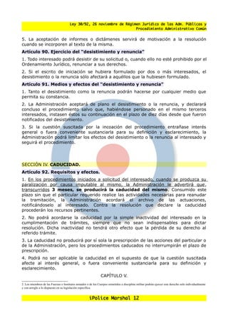 Ley 30/92, 26 noviembre de Régimen Jurídico de las Adm. Públicas y
                                                                      Procedimiento Administrativo Común


5. La aceptación de informes o dictámenes servirá de motivación a la resolución
cuando se incorporen al texto de la misma.
Artículo 90. Ejercicio del “desistimiento y renuncia”
1. Todo interesado podrá desistir de su solicitud o, cuando ello no esté prohibido por el
Ordenamiento Jurídico, renunciar a sus derechos.
2. Si el escrito de iniciación se hubiera formulado por dos o más interesados, el
desistimiento o la renuncia sólo afectará a aquéllos que la hubiesen formulado.
Artículo 91. Medios y efectos del “desistimiento y renuncia”
1. Tanto el desistimiento como la renuncia podrán hacerse por cualquier medio que
permita su constancia.
2. La Administración aceptará de plano el desistimiento o la renuncia, y declarará
concluso el procedimiento salvo que, habiéndose personado en el mismo terceros
interesados, instasen éstos su continuación en el plazo de diez días desde que fueron
notificados del desistimiento.
3. Si la cuestión suscitada por la incoación del procedimiento entranase interés
general o fuera conveniente sustanciarla para su definición y esclarecimiento, la
Administración podrá limitar los efectos del desistimiento o la renuncia al interesado y
seguirá el procedimiento.




SECCIÓN IV. CADUCIDAD.
Artículo 92. Requisitos y efectos.
1. En los procedimientos iniciados a solicitud del interesado, cuando se produzca su
paralización por causa imputable al mismo, la Administración le advertirá que,
transcurridos 3 meses, se producirá la caducidad del mismo. Consumido este
plazo sin que el particular requerido realice las actividades necesarias para reanudar
la tramitación, la Administración acordará el archivo de las actuaciones,
notificándoselo al interesado. Contra la resolución que declare la caducidad
procederán los recursos pertinentes.
2. No podrá acordarse la caducidad por la simple inactividad del interesado en la
cumplimentación de trámites, siempre que no sean indispensables para dictar
resolución. Dicha inactividad no tendrá otro efecto que la pérdida de su derecho al
referido trámite.
3. La caducidad no producirá por sí sola la prescripción de las acciones del particular o
de la Administración, pero los procedimientos caducados no interrumpirán el plazo de
prescripción.
4. Podrá no ser aplicable la caducidad en el supuesto de que la cuestión suscitada
afecte al interés general, o fuera conveniente sustanciarla para su definición y
esclarecimiento.
                                                                CAPÍTULO V.
2. Los miembros de las Fuerzas o Institutos armados o de los Cuerpos sometidos a disciplina militar podrán ejercer este derecho solo individualmente
y con arreglo a lo dispuesto en su legislación específica.


                                                      iPolice Marshal 12
 
