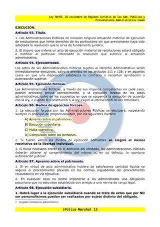Ley 30/92, 26 noviembre de Régimen Jurídico de las Adm. Públicas y
                                                            Procedimiento Administrativo Común


EJECUCIÓN.
Artículo 93. Título.
1. Las Administraciones Públicas no iniciarán ninguna actuación material de ejecución
de resoluciones que limite derechos de los particulares sin que previamente haya sido
adoptada la resolución que le sirva de fundamento jurídico.
2. El órgano que ordene un acto de ejecución material de resoluciones estará obligado
a notificar al particular interesado la resolución que autorice la actuación
administrativa.
Artículo 94. Ejecutoriedad.
Los actos de las Administraciones Públicas sujetos al Derecho Administrativo serán
inmediatamente ejecutivos, salvo lo previsto en los artículos 111 y 138, y en aquellos
casos en que una disposición establezca lo contrario o necesiten aprobación o
autorización superior.
Artículo 95. Ejecución forzosa.
Las Administraciones Públicas, a través de sus órganos competentes en cada caso,
podrán proceder, previo apercibimiento, a la ejecución forzosa de los actos
administrativos, salvo en los supuestos en que se suspenda la ejecución de acuerdo
con la ley, o cuando la Constitución o la ley exijan la intervención de los Tribunales.
Artículo 96. Medios de ejecución forzosa.
1. La ejecución forzosa por las Administraciones Públicas se efectuará, respetando
siempre el principio de proporcionalidad, por los siguientes medios:
       A) Apremio sobre el patrimonio.
       B) Ejecución subsidiaria.
       C) Multa coercitiva.
       D) Compulsión sobre las personas.
2. Si fueran varios los medios de ejecución admisibles se elegirá el menos
restrictivo de la libertad individual.
3. Si fuese necesario entrar en el domicilio del afectado, las Administraciones Públicas
deberán obtener el consentimiento del mismo o, en su defecto, la oportuna
autorización judicial3.
Artículo 97. Apremio sobre el patrimonio.
1. Si en virtud de acto administrativo hubiera de satisfacerse cantidad líquida se
seguirá el procedimiento previsto en las normas reguladoras del procedimiento
recaudatorio en vía ejecutiva.
2. En cualquier caso no podrá imponerse a los administrados una obligación
pecuniaria que no estuviese establecida con arreglo a una norma de rango legal.
Artículo 98. Ejecución subsidiaria.
1. Habrá lugar a la ejecución subsidiaria cuando se trate de actos que por NO
ser personalísimos puedan ser realizados por sujeto distinto del obligado.
3 Juzgado Contencioso-administrativo

                                       iPolice Marshal 13
 