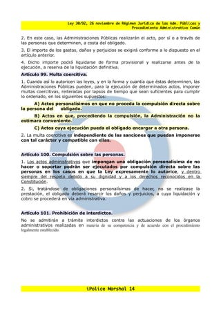 Ley 30/92, 26 noviembre de Régimen Jurídico de las Adm. Públicas y
                                                       Procedimiento Administrativo Común


2. En este caso, las Administraciones Públicas realizarán el acto, por sí o a través de
las personas que determinen, a costa del obligado.
3. El importe de los gastos, danos y perjuicios se exigirá conforme a lo dispuesto en el
artículo anterior.
4. Dicho importe podrá liquidarse de forma provisional y realizarse antes de la
ejecución, a reserva de la liquidación definitiva.
Artículo 99. Multa coercitiva.
1. Cuando así lo autoricen las leyes, y en la forma y cuantía que éstas determinen, las
Administraciones Públicas pueden, para la ejecución de determinados actos, imponer
multas coercitivas, reiteradas por lapsos de tiempo que sean suficientes para cumplir
lo ordenado, en los siguientes supuestos:
      A) Actos personalísimos en que no proceda la compulsión directa sobre
la persona del   obligado.
     B) Actos en que, procediendo la compulsión, la Administración no la
estimara conveniente.
      C) Actos cuya ejecución pueda el obligado encargar a otra persona.
2. La multa coercitiva es independiente de las sanciones que puedan imponerse
con tal carácter y compatible con ellas.


Artículo 100. Compulsión sobre las personas.
1. Los actos administrativos que impongan una obligación personalísima de no
hacer o soportar podrán ser ejecutados por compulsión directa sobre las
personas en los casos en que la Ley expresamente lo autorice, y dentro
siempre del respeto debido a su dignidad y a los derechos reconocidos en la
Constitución.
2. Si, tratándose de obligaciones personalísimas de hacer, no se realizase la
prestación, el obligado deberá resarcir los danos y perjuicios, a cuya liquidación y
cobro se procederá en vía administrativa.


Artículo 101. Prohibición de interdictos.
No se admitirán a trámite interdictos contra las actuaciones de los órganos
administrativos realizadas en materia de su competencia y de acuerdo con el procedimiento
legalmente establecido.




                                iPolice Marshal 14
 