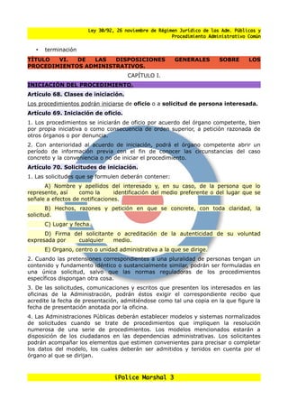 Ley 30/92, 26 noviembre de Régimen Jurídico de las Adm. Públicas y
                                                       Procedimiento Administrativo Común


   •   terminación
TITULO  VI.  DE  LAS   DISPOSICIONES                    GENERALES        SOBRE      LOS
PROCEDIMIENTOS ADMINISTRATIVOS.
                                      CAPÍTULO I.
INICIACIÓN DEL PROCEDIMIENTO.
Artículo 68. Clases de iniciación.
Los procedimientos podrán iniciarse de oficio o a solicitud de persona interesada.
Artículo 69. Iniciación de oficio.
1. Los procedimientos se iniciarán de oficio por acuerdo del órgano competente, bien
por propia iniciativa o como consecuencia de orden superior, a petición razonada de
otros órganos o por denuncia.
2. Con anterioridad al acuerdo de iniciación, podrá el órgano competente abrir un
período de información previa con el fin de conocer las circunstancias del caso
concreto y la conveniencia o no de iniciar el procedimiento.
Artículo 70. Solicitudes de iniciación.
1. Las solicitudes que se formulen deberán contener:
      A) Nombre y apellidos del interesado y, en su caso, de la persona que lo
represente, así    como la       identificación del medio preferente o del lugar que se
senale a efectos de notificaciones.
        B) Hechos, razones y petición en que se concrete, con toda claridad, la
solicitud.
       C) Lugar y fecha.
      D) Firma del solicitante o acreditación de la autenticidad de su voluntad
expresada por   cualquier     medio.
       E) Organo, centro o unidad administrativa a la que se dirige.
2. Cuando las pretensiones correspondientes a una pluralidad de personas tengan un
contenido y fundamento idéntico o sustancialmente similar, podrán ser formuladas en
una única solicitud, salvo que las normas reguladoras de los procedimientos
específicos dispongan otra cosa.
3. De las solicitudes, comunicaciones y escritos que presenten los interesados en las
oficinas de la Administración, podrán éstos exigir el correspondiente recibo que
acredite la fecha de presentación, admitiéndose como tal una copia en la que figure la
fecha de presentación anotada por la oficina.
4. Las Administraciones Públicas deberán establecer modelos y sistemas normalizados
de solicitudes cuando se trate de procedimientos que impliquen la resolución
numerosa de una serie de procedimientos. Los modelos mencionados estarán a
disposición de los ciudadanos en las dependencias administrativas. Los solicitantes
podrán acompanar los elementos que estimen convenientes para precisar o completar
los datos del modelo, los cuales deberán ser admitidos y tenidos en cuenta por el
órgano al que se dirijan.



                                 iPolice Marshal 3
 