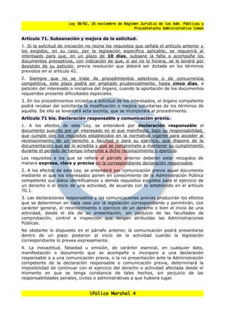 Ley 30/92, 26 noviembre de Régimen Jurídico de las Adm. Públicas y
                                                       Procedimiento Administrativo Común


Artículo 71. Subsanación y mejora de la solicitud.
1. Si la solicitud de iniciación no reúne los requisitos que senala el artículo anterior y
los exigidos, en su caso, por la legislación específica aplicable, se requerirá al
interesado para que, en un plazo de 10 días, subsane la falta o acompane los
documentos preceptivos, con indicación de que, si así no lo hiciera, se le tendrá por
desistido de su petición, previa resolución que deberá ser dictada en los términos
previstos en el artículo 42.
2. Siempre que no se trate de procedimientos selectivos o de concurrencia
competitiva, este plazo podrá ser ampliado prudencialmente, hasta cinco días, a
petición del interesado o iniciativa del órgano, cuando la aportación de los documentos
requeridos presente dificultades especiales.
3. En los procedimientos iniciados a solicitud de los interesados, el órgano competente
podrá recabar del solicitante la modificación o mejora voluntarias de los términos de
aquélla. De ello se levantará acta sucinta, que se incorporará al procedimiento.
Artículo 71 bis. Declaración responsable y comunicación previa.
1. A los efectos de esta Ley, se entenderá por declaración responsable el
documento suscrito por un interesado en el que manifiesta, bajo su responsabilidad,
que cumple con los requisitos establecidos en la normativa vigente para acceder al
reconocimiento de un derecho o facultad o para su ejercicio, que dispone de la
documentación que así lo acredita y que se compromete a mantener su cumplimiento
durante el periodo de tiempo inherente a dicho reconocimiento o ejercicio.
Los requisitos a los que se refiere el párrafo anterior deberán estar recogidos de
manera expresa, clara y precisa en la correspondiente declaración responsable.
2. A los efectos de esta Ley, se entenderá por comunicación previa aquel documento
mediante el que los interesados ponen en conocimiento de la Administración Pública
competente sus datos identificativos y demás requisitos exigibles para el ejercicio de
un derecho o el inicio de una actividad, de acuerdo con lo establecido en el artículo
70.1.
3. Las declaraciones responsables y las comunicaciones previas producirán los efectos
que se determinen en cada caso por la legislación correspondiente y permitirán, con
carácter general, el reconocimiento o ejercicio de un derecho o bien el inicio de una
actividad, desde el día de su presentación, sin perjuicio de las facultades de
comprobación, control e inspección que tengan atribuidas las Administraciones
Públicas.
No obstante lo dispuesto en el párrafo anterior, la comunicación podrá presentarse
dentro de un plazo posterior al inicio de la actividad cuando la legislación
correspondiente lo prevea expresamente.
4. La inexactitud, falsedad u omisión, de carácter esencial, en cualquier dato,
manifestación o documento que se acompane o incorpore a una declaración
responsable o a una comunicación previa, o la no presentación ante la Administración
competente de la declaración responsable o comunicación previa, determinará la
imposibilidad de continuar con el ejercicio del derecho o actividad afectada desde el
momento en que se tenga constancia de tales hechos, sin perjuicio de las
responsabilidades penales, civiles o administrativas a que hubiera lugar.


                                 iPolice Marshal 4
 