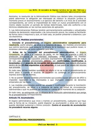 Ley 30/92, 26 noviembre de Régimen Jurídico de las Adm. Públicas y
                                                      Procedimiento Administrativo Común


Asimismo, la resolución de la Administración Pública que declare tales circunstancias
podrá determinar la obligación del interesado de restituir la situación jurídica al
momento previo al reconocimiento o al ejercicio del derecho o al inicio de la actividad
correspondiente, así como la imposibilidad de instar un nuevo procedimiento con el
mismo objeto durante un periodo de tiempo determinado, todo ello conforme a los
términos establecidos en las normas sectoriales de aplicación.
5. Las Administraciones Públicas tendrán permanentemente publicados y actualizados
modelos de declaración responsable y de comunicación previa, los cuales se facilitarán
de forma clara e inequívoca y que, en todo caso, se podrán presentar a distancia y por
vía electrónica.
Artículo 72. Medidas provisionales.
1. Iniciado el procedimiento, el órgano administrativo competente para
resolverlo, podrá adoptar, de oficio o a instancia de parte, las medidas provisionales
que estime oportunas para asegurar la eficacia de la resolución que pudiera recaer, si
existiesen elementos de juicio suficiente para ello.
2. Antes de la iniciación del procedimiento administrativo, el órgano
competente, de oficio o a instancia de parte , en los casos de urgencia y para la
protección provisional de los intereses implicados, podrá adoptar las medidas
correspondientes en los supuestos previstos expresamente por una norma de rango
de Ley. Las medidas provisionales deberán ser confirmadas, modificadas o
levantadas en el acuerdo de iniciación del procedimiento, que deberá efectuarse
dentro de los 15 días siguientes a su adopción, el cual podrá ser objeto del recurso
que proceda.
En todo caso, dichas medidas quedarán sin efecto si no se inicia el procedimiento en
dicho plazo o cuando el acuerdo de iniciación no contenga un pronunciamiento
expreso acerca de las mismas.
3. No se podrán adoptar medidas provisionales que puedan causar perjuicio de difícil o
imposible reparación a los interesados o que impliquen violación de derechos
amparados por las leyes.
4. Las medidas provisionales podrán ser alzadas o modificadas durante la tramitación
del procedimiento, de oficio o a instancia de parte, en virtud de circunstancias
sobrevenidas o que no pudieron ser tenidas en cuenta en el momento de su adopción.
En todo caso, se extinguirán con la eficacia de la resolución administrativa que ponga
fin al procedimiento correspondiente.
Artículo 73. Acumulación.
El órgano administrativo que inicie o tramite un procedimiento, cualquiera que haya
sido la forma de su iniciación, podrá disponer su acumulación a otros con los que
guarde identidad sustancial o íntima conexión. Contra el acuerdo de acumulación
no procederá recurso alguno.




CAPÍTULO II.
ORDENACIÓN DEL PROCEDIMIENTO.

                                iPolice Marshal 5
 