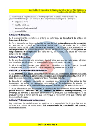 Ley 30/92, 26 noviembre de Régimen Jurídico de las Adm. Públicas y
                                                               Procedimiento Administrativo Común


La ordenación es el conjunto de actos de trámite que procuran el correcto desenvolvimiento del
procedimiento hasta llegar a una resolución. Este conjunto de actos se inspira en 4 principios:
    •   impulso de oficio
    •   igualdad ante la ley
    •   economía, eficacia y celeridad
    •   responsabilidad

Artículo 74. Impulso.
1. El procedimiento, sometido al criterio de celeridad, se impulsará de oficio en
todos sus trámites.
2. En el despacho de los expedientes se guardará el orden riguroso de incoación
en asuntos de homogénea naturaleza, salvo que por el titular de la unidad
administrativa se dé orden motivada en contrario, de la que quede constancia. El
incumplimiento de lo dispuesto en el párrafo anterior dará lugar a la exigencia de
responsabilidad disciplinaria del infractor o, en su caso, será causa de remoción
del puesto de trabajo.
Artículo 75. Celeridad.
1. Se acordarán en un solo acto todos los trámites que, por su naturaleza, admitan
una impulsión simultánea y no sea obligado su cumplimiento sucesivo.
2. Al solicitar los trámites que deban ser cumplidos por otros órganos, deberá
consignarse en la comunicación cursada el plazo legal establecido al efecto.
Artículo 76. Cumplimiento de trámites.
1. Los trámites que deban ser cumplimentados por los interesados deberán realizarse
en el plazo de 10 días a partir de la notificación del correspondiente acto, salvo en el
caso de que en la norma correspondiente se fije plazo distinto.
2. Cuando en cualquier momento se considere que alguno de los actos de los
interesados no reúne los requisitos necesarios, la Administración lo pondrá en
conocimiento de su autor, concediéndole un plazo de diez días para cumplimentarlo.
3. A los interesados que no cumplan lo dispuesto en los apartados anteriores, se les
podrá declarar decaídos en su derecho al trámite correspondiente; sin
embargo, se admitirá la actuación del interesado y producirá sus efectos legales, si se
produjera antes o dentro del día que se notifique la resolución en la que se tenga por
transcurrido el plazo.
Artículo 77. Cuestiones incidentales.
Las cuestiones incidentales que se susciten en el procedimiento, incluso las que se
refieran a la nulidad de actuaciones, NO suspenderán la tramitación del mismo,
salvo la recusación.




                                          iPolice Marshal 6
 