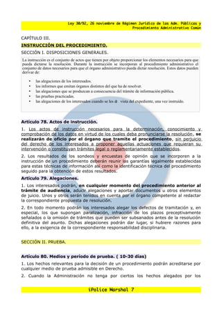 Ley 30/92, 26 noviembre de Régimen Jurídico de las Adm. Públicas y
                                                           Procedimiento Administrativo Común


CAPÍTULO III.
INSTRUCCIÓN DEL PROCEDIMIENTO.
SECCIÓN I. DISPOSICIONES GENERALES.
La instrucción es el conjunto de actos que tienen por objeto proporcionar los elementos necesarios para que
pueda dictarse la resolución. Durante la instrucción se incorporan al procedimiento administrativo el
conjunto de datos necesarios para que el órgano administrativo pueda dictar resolución. Estos datos pueden
derivar de:

    •   las alegaciones de los interesados.
    •   los informes que emitan órganos distintos del que ha de resolver.
    •   las alegaciones que se produzcan a consecuencia del trámite de información pública.
    •   las pruebas practicadas.
    •   las alegaciones de los interesados cuando se les d vista del expediente, una vez instruido.
                                                          e




Artículo 78. Actos de instrucción.
1. Los actos de instrucción necesarios para la determinación, conocimiento y
comprobación de los datos en virtud de los cuales deba pronunciarse la resolución, se
realizarán de oficio por el órgano que tramite el procedimiento, sin perjuicio
del derecho de los interesados a proponer aquellas actuaciones que requieran su
intervención o constituyan trámites legal o reglamentariamente establecidos.
2. Los resultados de los sondeos y encuestas de opinión que se incorporen a la
instrucción de un procedimiento deberán reunir las garantías legalmente establecidas
para estas técnicas de información así como la identificación técnica del procedimiento
seguido para la obtención de estos resultados.
Artículo 79. Alegaciones.
1. Los interesados podrán, en cualquier momento del procedimiento anterior al
trámite de audiencia, aducir alegaciones y aportar documentos u otros elementos
de juicio. Unos y otros serán tenidos en cuenta por el órgano competente al redactar
la correspondiente propuesta de resolución.
2. En todo momento podrán los interesados alegar los defectos de tramitación y, en
especial, los que supongan paralización, infracción de los plazos preceptivamente
senalados o la omisión de trámites que pueden ser subsanados antes de la resolución
definitiva del asunto. Dichas alegaciones podrán dar lugar, si hubiere razones para
ello, a la exigencia de la correspondiente responsabilidad disciplinaria.


SECCIÓN II. PRUEBA.


Artículo 80. Medios y período de prueba. ( 10-30 días)
1. Los hechos relevantes para la decisión de un procedimiento podrán acreditarse por
cualquier medio de prueba admisible en Derecho.
2. Cuando la Administración no tenga por ciertos los hechos alegados por los


                                        iPolice Marshal 7
 
