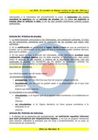 Ley 30/92, 26 noviembre de Régimen Jurídico de las Adm. Públicas y
                                                      Procedimiento Administrativo Común


interesados o la naturaleza del procedimiento lo exija, el instructor del mismo
acordará la apertura de un período de prueba por un plazo no superior a
treinta días ni inferior a diez, a fin de que puedan practicarse cuantas juzgue
pertinentes.




Artículo 81. Práctica de prueba.
1. La Administración comunicará a los interesados, con antelación suficiente, el inicio
de las actuaciones necesarias para la realización de las pruebas que hayan sido
admitidas.
2. En la notificación se consignará el lugar, fecha y hora en que se practicará la
prueba, con la advertencia, en su caso, de que el interesado puede nombrar técnicos
para que le asistan.
3. En los casos en que, a petición del interesado, deban efectuarse pruebas cuya
realización implique gastos que no deba soportar la Administración, ésta podrá
exigir el anticipo de los mismos, a reserva de la liquidación definitiva, una vez
practicada la prueba. La liquidación de los gastos se practicará uniendo los
comprobantes que acrediten la realidad y cuantía de los mismos.
SECCIÓN III. INFORMES.


Los informes pueden ser de varias clases:
a) preceptivos o facultativos.
   • preceptivos: son los informes que han de exigirse obligatoriamente.
   • facultativos: son los que se pueden pedir o no dependiendo de lo que crea
     oportuno el
       órgano que debe resolver.
b) vinculantes o no vinculantes.
   •   vinculantes: si el órgano que va a resolver debe someterse a lo establecido en
       dicho
       informe.
   •   no vinculantes: si el       órgano decisorio no tiene porque someterse a lo
       dispuesto en el
       informe.
Artículo 82. Petición de informes.
1. A efectos de la resolución del procedimiento, se solicitarán aquellos informes
que sean preceptivos por disposiciones legales, y los que se juzguen necesarios
para resolver, citándose el precepto que los exija o fundamentando, en su caso, la
conveniencia de reclamarlos.


                                   iPolice Marshal 8
 
