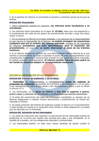 Ley 30/92, 26 noviembre de Régimen Jurídico de las Adm. Públicas y
                                                      Procedimiento Administrativo Común


2. En la petición de informe se concretará el extremo o extremos acerca de los que se
solicita.
Artículo 83. Evacuación.
1. Salvo disposición expresa en contrario, los informes serán facultativos y no
vinculantes.
2. Los informes serán evacuados en el plazo de 10 días, salvo que una disposición o
el cumplimiento del resto de los plazos del procedimiento permita o exija otro plazo
mayor o menor.
3. De no emitirse el informe en el plazo senalado, y sin perjuicio de la responsabilidad
en que incurra el responsable de la demora, se podrán proseguir las actuaciones
cualquiera que sea el carácter del informe solicitado, excepto en los supuestos
de informes preceptivos que sean determinantes para la resolución del
procedimiento, en cuyo caso se podrá interrumpir el plazo de los trámites
sucesivos.
4. Si el informe debiera ser emitido por una Administración Pública distinta de la que
tramita el procedimiento en orden a expresar el punto de vista correspondiente a sus
competencias respectivas, y transcurriera el plazo sin que aquél se hubiera evacuado,
se podrán proseguir las actuaciones. El informe emitido fuera de plazo podrá no
ser tenido en cuenta al adoptar la correspondiente resolución.




SECCIÓN IV. PARTICIPACIÓN DE LOS INTERESADOS.
Artículo 84. Trámite de audiencia. ( 10-15 días).
1. Instruidos los procedimientos, e inmediatamente antes de redactar la
propuesta de resolución, se pondrán de manifiesto a los interesados o, en su caso,
a sus representantes, salvo lo que afecte a las informaciones y datos a que se refiere
el artículo 37.5.
2. Los interesados, en un plazo no inferior a diez días ni superior a quince,
podrán alegar y presentar los documentos y justificaciones que estimen pertinentes.
3. Si antes del vencimiento del plazo los interesados manifiestan su decisión de no
efectuar alegaciones ni aportar nuevos documentos o justificaciones, se tendrá por
realizado el trámite.
4. Se podrá prescindir del trámite de audiencia cuando no figuren en el procedimiento
ni sean tenidos en cuenta en la resolución otros hechos ni otras alegaciones y pruebas
que las aducidas por el interesado.
Artículo 85. Actuación de los interesados.
1. Los actos de instrucción que requieran la intervención de los interesados habrán de
practicarse en la forma que resulte más cómoda para ellos y sea compatible, en la
medida de lo posible, con sus obligaciones laborales o profesionales.
2. Los interesados podrán, en todo caso, actuar asistidos de asesor cuando lo


                                iPolice Marshal 9
 