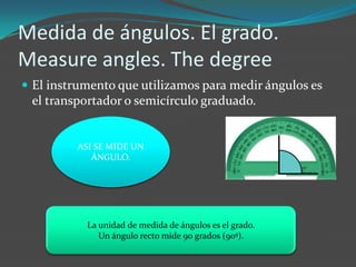 Medida de ángulos. El grado.
Measure angles. The degree
 El instrumento que utilizamos para medir ángulos es
 el transportador o semicírculo graduado.


         ASI SE MIDE UN
            ÁNGULO.




           La unidad de medida de ángulos es el grado.
              Un ángulo recto mide 90 grados (90º).
 