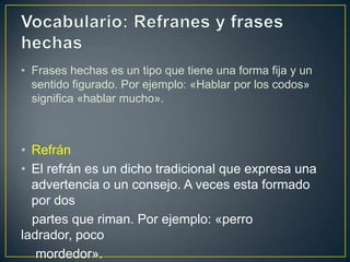 • Frases hechas es un tipo que tiene una forma fija y un
  sentido figurado. Por ejemplo: «Hablar por los codos»
  significa «hablar mucho».



• Refrán
• El refrán es un dicho tradicional que expresa una
  advertencia o un consejo. A veces esta formado
  por dos
  partes que riman. Por ejemplo: «perro
ladrador, poco
   mordedor».
 