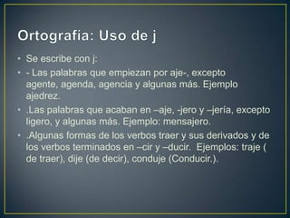 • Se escribe con j:
• - Las palabras que empiezan por aje-, excepto
  agente, agenda, agencia y algunas más. Ejemplo
  ajedrez.
• .Las palabras que acaban en –aje, -jero y –jería, excepto
  ligero, y algunas más. Ejemplo: mensajero.
• .Algunas formas de los verbos traer y sus derivados y de
  los verbos terminados en –cir y –ducir. Ejemplos: traje (
  de traer), dije (de decir), conduje (Conducir.).
 