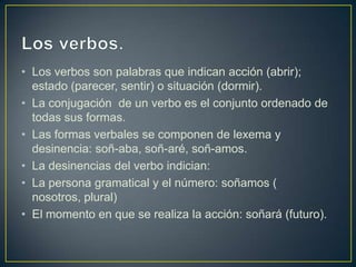 • Los verbos son palabras que indican acción (abrir);
  estado (parecer, sentir) o situación (dormir).
• La conjugación de un verbo es el conjunto ordenado de
  todas sus formas.
• Las formas verbales se componen de lexema y
  desinencia: soñ-aba, soñ-aré, soñ-amos.
• La desinencias del verbo indician:
• La persona gramatical y el número: soñamos (
  nosotros, plural)
• El momento en que se realiza la acción: soñará (futuro).
 