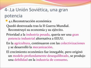 4-.La Unión Soviética, una gran
potencia
4.1.Reconstrucción económica
Quedó destrozada tras la II Guerra Mundial.
Reconstruyó su economía y su ejército.
Prioridad a la industria pesada, quería ser una gran
potencia industrial alternativa a EEUU.
En la agricultura, continuaron con las colectivizaciones
y se desarrolló la mecanización.
El crecimiento económico fue innegable, pero originó
un modelo profundamente desequilibrado, se produjo
una debilidad en la industria de consumo.
 