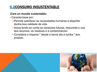 6.2CONSUMO INSUSTENTABLE
-Cara un mundo sustentable:
 Caracterízase por:
 Permite satisfacer as necesidades humanas e dispoñer
dunha boa calidade de vida.
 Actua tendo en conta as xeracions futuras, reducindo o uso
dos recursos, os residuos e a contaminacion.
 Considera o impacto " desde o berce ata a tumba " dun
produto.
 