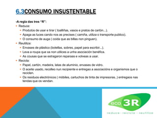 6.3CONSUMO INSUSTENTABLE
-A regla das tres “R”:
 Reduce:
 Produtos de usar e tirar ( toalliñas, vasos e pratos de cartón...).
 Apaga as luces cando nos as precises ( camiña, utiliza o transporte publico).
 O consumo de auga ( coida que as billas non pinguen).
 Reutiliza:
 Envases de plástico (botellas, sobres, papel para escribir...).
 Leva a roupa que xa non utilices a unha asociación benéfica.
 As cousas que se estragaron reparaas e volveas a usar.
 Recicla:
 Papel, cartón, madeira, latas de aluminio, envases de vidro.
 O aceite usado, recolleo nun recipiente e entregao a asociacións e organismos que o
reciclen.
 Os residuos electrónicos ( móbiles, cartuchos de tinta de impresoras..) entregaos nas
tendas que os vendan.
 