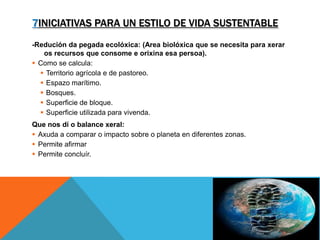 7INICIATIVAS PARA UN ESTILO DE VIDA SUSTENTABLE
-Redución da pegada ecolóxica: (Area biolóxica que se necesita para xerar
os recursos que consome e orixina esa persoa).
 Como se calcula:
 Territorio agrícola e de pastoreo.
 Espazo marítimo.
 Bosques.
 Superficie de bloque.
 Superficie utilizada para vivenda.
Que nos dí o balance xeral:
 Axuda a comparar o impacto sobre o planeta en diferentes zonas.
 Permite afirmar
 Permite concluír.
 