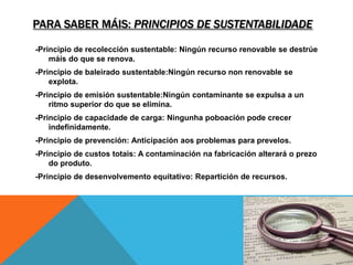 PARA SABER MÁIS: PRINCIPIOS DE SUSTENTABILIDADE
-Principio de recolección sustentable: Ningún recurso renovable se destrúe
máis do que se renova.
-Principio de baleirado sustentable:Ningún recurso non renovable se
explota.
-Principio de emisión sustentable:Ningún contaminante se expulsa a un
ritmo superior do que se elimina.
-Principio de capacidade de carga: Ningunha poboación pode crecer
indefinidamente.
-Principio de prevención: Anticipación aos problemas para prevelos.
-Principio de custos totais: A contaminación na fabricación alterará o prezo
do produto.
-Principio de desenvolvemento equitativo: Repartición de recursos.
 