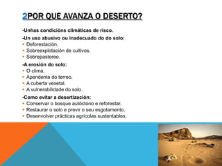2POR QUE AVANZA O DESERTO?
-Unhas condicións climáticas de risco.
-Un uso abusivo ou inadecuado do do solo:
 Deforestación.
 Sobreexplotación de cultivos.
 Sobrepastoreo.
-A erosión do solo:
 O clima.
 Apendente do terreo.
 A cuberta vexetal.
 A vulnerabilidade do solo.
-Como evitar a desertización:
 Conservar o bosque autóctono e reforestar.
 Restaurar o solo e previr o seu esgotamento.
 Desenvolver prácticas agrícolas sustentables.
 