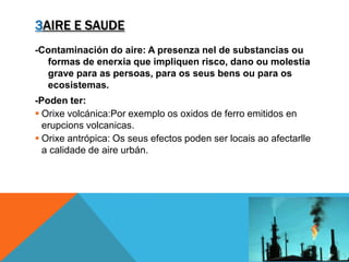 3AIRE E SAUDE
-Contaminación do aire: A presenza nel de substancias ou
formas de enerxia que impliquen risco, dano ou molestia
grave para as persoas, para os seus bens ou para os
ecosistemas.
-Poden ter:
 Orixe volcánica:Por exemplo os oxidos de ferro emitidos en
erupcions volcanicas.
 Orixe antrópica: Os seus efectos poden ser locais ao afectarlle
a calidade de aire urbán.
 
