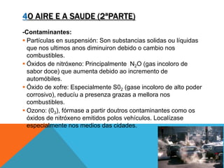 4O AIRE E A SAUDE (2ªPARTE)
-Contaminantes:
 Partículas en suspensión: Son substancias solidas ou líquidas
que nos ultimos anos diminuiron debido o cambio nos
combustibles.
 Óxidos de nitróxeno: Principalmente N2O (gas incoloro de
sabor doce) que aumenta debido ao incremento de
automóbiles.
 Óxido de xofre: Especialmente S02 (gase incoloro de alto poder
corrosivo), reducíu a presenza grazas a mellora nos
combustibles.
 Ozono: (03), fórmase a partir doutros contaminantes como os
óxidos de nitróxeno emitidos polos vehículos. Localízase
especialmente nos medios das cidades.
 