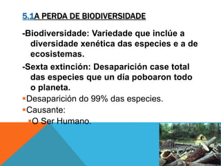 5.1A PERDA DE BIODIVERSIDADE
-Biodiversidade: Variedade que inclúe a
diversidade xenética das especies e a de
ecosistemas.
-Sexta extinción: Desaparición case total
das especies que un día poboaron todo
o planeta.
Desaparición do 99% das especies.
Causante:
O Ser Humano.
 