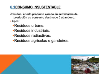 6.1CONSUMO INSUSTENTABLE
-Residuo: é todo producto xerado en actividades de
produción ou consumo destinado ó abandono.
 Tipos:
Residuos urbáns.
Residuos industriais.
Residuos radiactivos.
Residuos agrícolas e gandeiros.
 