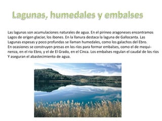 Las lagunas son acumulaciones naturales de agua. En el pirineo aragoneses encontramos
Lagos de origen glaciar, los ibones. En la llanura destaca la laguna de Gallocanta. Las
Lagunas espesas y poco profundas se llaman humedales, como los galachos del Ebro.
En ocasiones se construyen presas en los ríos para formar embalses, como el de mequi-
nenza, en el rio Ebro, y el de El Grado, en el Cinca. Los embalses regulan el caudal de los ríos
Y aseguran el abastecimiento de agua.
 