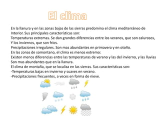 En la llanura y en las zonas bajas de las sierras predomina el clima mediterráneo de
Interior. Sus principales características son:
Temperaturas extremas. Se dan grandes diferencias entre los veranos, que son calurosos,
Y los inviernos, que son fríos.
Precipitaciones irregulares. Son mas abundantes en primavera y en otoño.
En las zonas de somontano, el clima es menos extremo:
Existen menos diferencias entre las temperaturas de verano y las del invierno, y las lluvias
Son mas abundantes que en la llanura.
El clima de montaña, que se localiza en las sierras. Sus características son:
-Temperaturas bajas en invierno y suaves en verano.
-Precipitaciones frecuentes, a veces en forma de nieve.
 