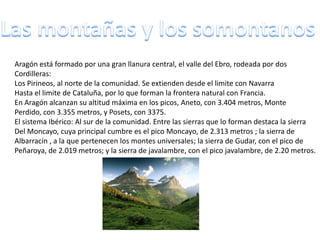 Aragón está formado por una gran llanura central, el valle del Ebro, rodeada por dos
Cordilleras:
Los Pirineos, al norte de la comunidad. Se extienden desde el limite con Navarra
Hasta el limite de Cataluña, por lo que forman la frontera natural con Francia.
En Aragón alcanzan su altitud máxima en los picos, Aneto, con 3.404 metros, Monte
Perdido, con 3.355 metros, y Posets, con 3375.
El sistema Ibérico: Al sur de la comunidad. Entre las sierras que lo forman destaca la sierra
Del Moncayo, cuya principal cumbre es el pico Moncayo, de 2.313 metros ; la sierra de
Albarracín , a la que pertenecen los montes universales; la sierra de Gudar, con el pico de
Peñaroya, de 2.019 metros; y la sierra de javalambre, con el pico javalambre, de 2.20 metros.
 