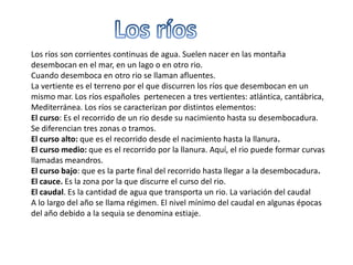 Los ríos son corrientes continuas de agua. Suelen nacer en las montaña
desembocan en el mar, en un lago o en otro rio.
Cuando desemboca en otro rio se llaman afluentes.
La vertiente es el terreno por el que discurren los ríos que desembocan en un
mismo mar. Los ríos españoles pertenecen a tres vertientes: atlántica, cantábrica,
Mediterránea. Los ríos se caracterizan por distintos elementos:
El curso: Es el recorrido de un rio desde su nacimiento hasta su desembocadura.
Se diferencian tres zonas o tramos.
El curso alto: que es el recorrido desde el nacimiento hasta la llanura.
El curso medio: que es el recorrido por la llanura. Aquí, el rio puede formar curvas
llamadas meandros.
El curso bajo: que es la parte final del recorrido hasta llegar a la desembocadura.
El cauce. Es la zona por la que discurre el curso del rio.
El caudal. Es la cantidad de agua que transporta un rio. La variación del caudal
A lo largo del año se llama régimen. El nivel mínimo del caudal en algunas épocas
del año debido a la sequia se denomina estiaje.
 