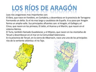 Loas ríos aragoneses mas importantes son:
El Ebro, que nace en Fontibre, en Cantabria, y desemboca en la provincia de Tarragona
Formando un delta. Es el rio mas largo y caudaloso de España. A su paso por Aragón
forma un amplio valle. Sus principales afluentes son: el Aragón, el Gallego y el
Cinca, que nacen en los pirineos; El Jalón, el Huerva y el Martín, que nacen en el
sistema Ibérico.
El Turia, también llamado Guadalaviar, y el Mijares, que nacen en las montañas de
Teruel y desembocan en el mar en la Comunidad Valenciana.
En la provincia de Teruel, en la sierra de Albarracín, nace uno uno de los principales
ríos de la vertiente atlántica: el rio Tajo.
 