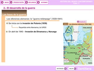 HISTORIA DEL MUNDO CONTEMPORÁNEO
TEMA 11
RECURSOS INTERNETPRESENTACIÓN
Santillana
INICIO
SALIRSALIRANTERIORANTERIOR
Las fases de la guerra
Las ofensivas alemanas (1939-1942)
2.- El desarrollo de la guerra
Ampliación
DOC.8
Las ofensivas alemanas: la “guerra relámpago” (1939-1941)
Se inicia con la invasión de Polonia (1939)
Repartida entre Alemania y la URSS
En abril de 1940 – Invasión de Dinamarca y Noruega
 