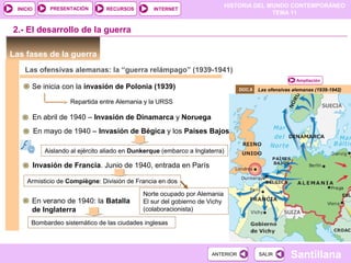 HISTORIA DEL MUNDO CONTEMPORÁNEO
TEMA 11
RECURSOS INTERNETPRESENTACIÓN
Santillana
INICIO
SALIRSALIRANTERIORANTERIOR
Las fases de la guerra
Las ofensivas alemanas (1939-1942)
2.- El desarrollo de la guerra
Ampliación
DOC.8
Las ofensivas alemanas: la “guerra relámpago” (1939-1941)
Se inicia con la invasión de Polonia (1939)
Repartida entre Alemania y la URSS
En abril de 1940 – Invasión de Dinamarca y Noruega
En mayo de 1940 – Invasión de Bégica y los Países Bajos
Aislando al ejército aliado en Dunkerque (embarco a Inglaterra)
Invasión de Francia. Junio de 1940, entrada en París
Armisticio de Compiègne: División de Francia en dos
Norte ocupado por Alemania
El sur del gobierno de Vichy
(colaboracionista)
En verano de 1940: la Batalla
de Inglaterra
Bombardeo sistemático de las ciudades inglesas
 