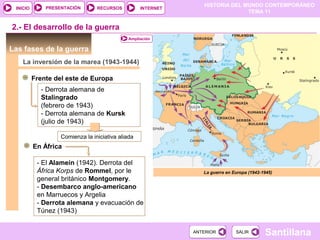 HISTORIA DEL MUNDO CONTEMPORÁNEO
TEMA 11
RECURSOS INTERNETPRESENTACIÓN
Santillana
INICIO
SALIRSALIRANTERIORANTERIOR
Las fases de la guerra
La inversión de la marea (1943-1944)
Frente del este de Europa
Comienza la iniciativa aliada
- Derrota alemana de
Stalingrado
(febrero de 1943)
- Derrota alemana de Kursk
(julio de 1943)
La guerra en Europa (1942-1945)
2.- El desarrollo de la guerra
En África
- El Alamein (1942). Derrota del
África Korps de Rommel, por le
general británico Montgomery.
- Desembarco anglo-americano
en Marruecos y Argelia
- Derrota alemana y evacuación de
Túnez (1943)
Ampliación
 