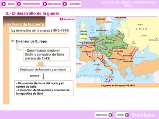 HISTORIA DEL MUNDO CONTEMPORÁNEO
TEMA 11
RECURSOS INTERNETPRESENTACIÓN
Santillana
INICIO
SALIRSALIRANTERIORANTERIOR
Las fases de la guerra
La inversión de la marea (1943-1944)
En el sur de Europa
Destitución de Mussolini y armisticio
- Desembarco aliado en
Sicilia y conquista de Italia
(verano de 1943)
2.- El desarrollo de la guerra
provoca
La guerra en Europa (1942-1945)
Ampliación
- Ocupación alemana del norte y el
centro de Italia
- Liberación de Mussolini y creación de
la república de Saló
 