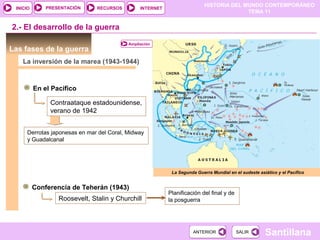 HISTORIA DEL MUNDO CONTEMPORÁNEO
TEMA 11
RECURSOS INTERNETPRESENTACIÓN
Santillana
INICIO
SALIRSALIRANTERIORANTERIOR
Las fases de la guerra
La inversión de la marea (1943-1944)
2.- El desarrollo de la guerra
En el Pacífico
Contraataque estadounidense,
verano de 1942
Derrotas japonesas en mar del Coral, Midway
y Guadalcanal
Conferencia de Teherán (1943)
Roosevelt, Stalin y Churchill
Planificación del final y de
la posguerra
La Segunda Guerra Mundial en el sudeste asiático y el Pacífico
Ampliación
 
