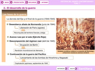 HISTORIA DEL MUNDO CONTEMPORÁNEO
TEMA 11
RECURSOS INTERNETPRESENTACIÓN
Santillana
INICIO
SALIRSALIRANTERIORANTERIOR
Las fases de la guerra
La derrota del Eje y el final de la guerra (1944-1945)
Desembarco aliado de Normandía (junio de 1944)
2.- El desarrollo de la guerra
Liberación de París (agosto)
Reconquista del territorio francés y belga
Avance ruso por el este (Ejército Rojo)
Descomposición del régimen nazi (abril de 1945)
Ocupación de Berlín
Rendición incondicional de Alemania
Continuación de la guerra del Pacífico
Lanzamiento de las bombas de Hiroshima y Nagasaki
Capitulación japonesa, septiembre de 1945
Soldados soviéticos celebran la conquista del Reichstag y
el final de la resistencia alemana de Berlín
 