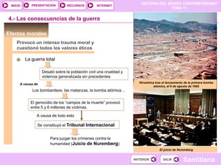 HISTORIA DEL MUNDO CONTEMPORÁNEO
TEMA 11
RECURSOS INTERNETPRESENTACIÓN
Santillana
INICIO
SALIRSALIRANTERIORANTERIOR
Efectos morales
Provocó un intenso trauma moral y
cuestionó todos los valores éticos
La guerra total
Desató sobre la población civil una crueldad y
violencia generalizada sin precedentes
El juicio de Nuremberg
El genocidio de los “campos de la muerte” provocó
entre 5 y 6 millones de víctimas.
Los bombardeos, las matanzas, la bomba atómica…
A causa de todo esto
Se constituyó el Tribunal Internacional
A causa de
4.- Las consecuencias de la guerra
Para juzgar los crímenes contra la
humanidad (Juicio de Nuremberg)
Hiroshima tras el lanzamiento de la primera bomba
atómica, el 6 de agosto de 1945
 
