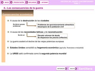 HISTORIA DEL MUNDO CONTEMPORÁNEO
TEMA 11
RECURSOS INTERNETPRESENTACIÓN
Santillana
INICIO
SALIRSALIRANTERIORANTERIOR
Consecuencias económicas
4.- Las consecuencias de la guerra
A causa de la destrucción de las ciudades
Problemas de aprovisionamiento alimenticio
Desamparo de la población civil
Se dieron graves
problemas
A causa de las necesidades bélicas y de reconstrucción
Elevado volumen de deuda
Se dispararon los precios (inflación)
Se dio un
La guerra aceleró el declive de las viejas potencias europeas
Estados Unidos consolidó su hegemonía económica (agrícola, financiera e industrial)
La URSS salió confirmada como la segunda potencia mundial
 