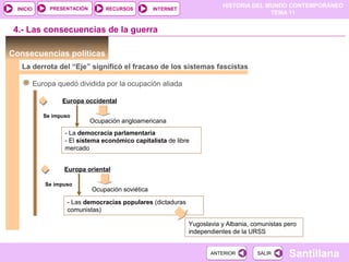 HISTORIA DEL MUNDO CONTEMPORÁNEO
TEMA 11
RECURSOS INTERNETPRESENTACIÓN
Santillana
INICIO
SALIRSALIRANTERIORANTERIOR
Consecuencias políticas
La derrota del “Eje” significó el fracaso de los sistemas fascistas
Europa quedó dividida por la ocupación aliada
Europa occidental
Ocupación angloamericana
- La democracia parlamentaria
- El sistema económico capitalista de libre
mercado
4.- Las consecuencias de la guerra
Se impuso
Europa oriental
Ocupación soviética
- Las democracias populares (dictaduras
comunistas)
Se impuso
Yugoslavia y Albania, comunistas pero
independientes de la URSS
 