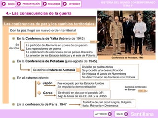 HISTORIA DEL MUNDO CONTEMPORÁNEO
TEMA 11
RECURSOS INTERNETPRESENTACIÓN
Santillana
INICIO
SALIRSALIRANTERIORANTERIOR
División en cuatro zonas
Se procedía a la desnazificación
Se iniciaba el Juicio de Nuremberg
Se determinaron las fronteras con Polonia
Las conferencias de paz y los cambios territoriales
Con la paz llegó un nuevo orden territorial
En la Conferencia de Yalta (febrero de 1945)
La partición de Alemania en zonas de ocupación
Las reparaciones de guerra
La celebración de elecciones en los países liberados
La anexión de los Estados bálticos y el este de Polonia
En la Conferencia de Potsdam (julio-agosto de 1945)
Se
decidió
Se definió el futuro de Alemania
DOC. 24
4.- Las consecuencias de la guerra
En el extremo oriente
Japón Fue ocupado por los Estados Unidos
Se impulsó la democratización
Corea Se dividió en dos por el paralelo 38º,
bajo la tutela de los EE.UU. y la URSS
En la conferencia de París, 1947
Tratados de paz con Hungría, Bulgaria,
Italia, Rumania y Dinamarca
Conferencia de Potsdam, 1945
DOC. 21
Cambios territoriales
en Europa
 