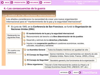 HISTORIA DEL MUNDO CONTEMPORÁNEO
TEMA 11
RECURSOS INTERNETPRESENTACIÓN
Santillana
INICIO
SALIRSALIRANTERIORANTERIOR
Los cambios en las relaciones internacionales
Los aliados consideraron la necesidad de crear una nueva organización
internacional para el “mantenimiento de la paz y la seguridad internacional”
En junio de 1945, en la Conferencia de San Francisco, se fundó la Organización de
Naciones Unidas (ONU)
Destacando los
siguientes fines
El mantenimiento de la paz y la seguridad internacional
4.- Las consecuencias de la guerra
Reconocimiento del derecho a la libre determinación de los pueblos
Desarrollo y estímulo de los derechos y libertades
Impulso a la cooperación pacífica en cuestiones económicas, sociales,
culturales, educativas y sanitarias
En cuanto a su
estructura
La Asamblea General Todos los Estados miembros con igualdad de voto
El Consejo de Seguridad Quince miembros. Cinco permanentes con derecho de veto
(Estados Unidos, Reino Unido, Francia, URSS y China)
El Consejo de Seguridad Secretario general y los funcionarios de la organización
Otros organismos Tribunal o Corte Internacional de Justicia (La Haya) y el
Consejo Económico Social (FAO, UNESCO, OIT, etc.)
 