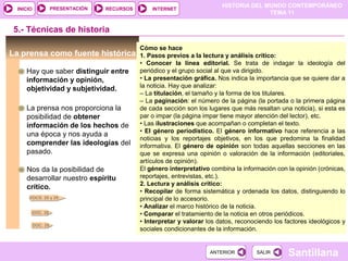 HISTORIA DEL MUNDO CONTEMPORÁNEO
TEMA 11
RECURSOS INTERNETPRESENTACIÓN
Santillana
INICIO
SALIRSALIRANTERIORANTERIOR
5.- Técnicas de historia
La prensa como fuente histórica
Hay que saber distinguir entre
información y opinión,
objetividad y subjetividad.
La prensa nos proporciona la
posibilidad de obtener
información de los hechos de
una época y nos ayuda a
comprender las ideologías del
pasado.
Nos da la posibilidad de
desarrollar nuestro espíritu
crítico.
Cómo se hace
1. Pasos previos a la lectura y análisis crítico:
• Conocer la línea editorial. Se trata de indagar la ideología del
periódico y el grupo social al que va dirigido.
• La presentación gráfica. Nos indica la importancia que se quiere dar a
la noticia. Hay que analizar:
– La titulación, el tamaño y la forma de los titulares.
– La paginación: el número de la página (la portada o la primera página
de cada sección son los lugares que más resaltan una noticia), si esta es
par o impar (la página impar tiene mayor atención del lector), etc.
• Las ilustraciones que acompañan o completan el texto.
• El género periodístico. El género informativo hace referencia a las
noticias y los reportajes objetivos, en los que predomina la finalidad
informativa. El género de opinión son todas aquellas secciones en las
que se expresa una opinión o valoración de la información (editoriales,
artículos de opinión).
El género interpretativo combina la información con la opinión (crónicas,
reportajes, entrevistas, etc.).
2. Lectura y análisis crítico:
• Recopilar de forma sistemática y ordenada los datos, distinguiendo lo
principal de lo accesorio.
• Analizar el marco histórico de la noticia.
• Comparar el tratamiento de la noticia en otros periódicos.
• Interpretar y valorar los datos, reconociendo los factores ideológicos y
sociales condicionantes de la información.
DOCS. 28 y 29
DOC. 28
DOC. 29
 