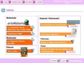 HISTORIA DEL MUNDO CONTEMPORÁNEO
TEMA 11
RECURSOS INTERNETPRESENTACIÓN
Santillana
INICIO
SALIRSALIRANTERIORANTERIOR
Película
Multimedia
Internet
La expansión de la
Alemania nazi (1936-1939)
Información general
IR A ESTA WEBIR A ESTA WEB
Especial “Holocausto”
Fotos
Galería de fotos de los campos de
concentración IR A ESTA WEBIR A ESTA WEB
Dunkerque 1940
Enciclopedia del Holocausto
Películas
Noche y niebla (Alain Resnais)
Multimedia
La Segunda Guerra
Mundial
IR A ESTA WEBIR A ESTA WEB
Ven y mira
 