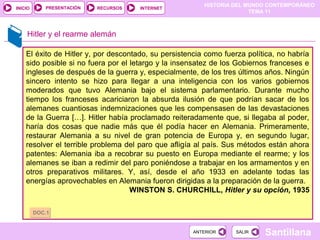 HISTORIA DEL MUNDO CONTEMPORÁNEO
TEMA 11
RECURSOS INTERNETPRESENTACIÓN
Santillana
INICIO
SALIRSALIRANTERIORANTERIOR
Hitler y el rearme alemán
El éxito de Hitler y, por descontado, su persistencia como fuerza política, no habría
sido posible si no fuera por el letargo y la insensatez de los Gobiernos franceses e
ingleses de después de la guerra y, especialmente, de los tres últimos años. Ningún
sincero intento se hizo para llegar a una inteligencia con los varios gobiernos
moderados que tuvo Alemania bajo el sistema parlamentario. Durante mucho
tiempo los franceses acariciaron la absurda ilusión de que podrían sacar de los
alemanes cuantiosas indemnizaciones que les compensasen de las devastaciones
de la Guerra […]. Hitler había proclamado reiteradamente que, si llegaba al poder,
haría dos cosas que nadie más que él podía hacer en Alemania. Primeramente,
restaurar Alemania a su nivel de gran potencia de Europa y, en segundo lugar,
resolver el terrible problema del paro que afligía al país. Sus métodos están ahora
patentes: Alemania iba a recobrar su puesto en Europa mediante el rearme; y los
alemanes se iban a redimir del paro poniéndose a trabajar en los armamentos y en
otros preparativos militares. Y, así, desde el año 1933 en adelante todas las
energías aprovechables en Alemania fueron dirigidas a la preparación de la guerra.
WINSTON S. CHURCHILL, Hitler y su opción, 1935
DOC.1DOC.1
 
