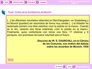 HISTORIA DEL MUNDO CONTEMPORÁNEO
TEMA 11
RECURSOS INTERNETPRESENTACIÓN
Santillana
INICIO
SALIRSALIRANTERIORANTERIOR
Texto: Crítica de la Conferencia de Munich
[…] los diferentes resultados obtenidos en Berchtesgaden, en Godesberg y
en Munich [pueden] ser resumidos de forma muy simple […] el dictador ha
reclamado primero una libra esterlina «con la pistola en la mano». Cuando
se le dio, reclamó dos libras esterlinas «con la pistola en la mano».
Finalmente, quiso contentarse con tomar una libra, 17 chelines y 6
peniques, con promesas de buena voluntad para el futuro.
Discurso de W. S. CHURCHILL en la Cámara
de los Comunes, con motivo del debate
sobre los acuerdos de Munich, 1938
DOC.3DOC.3
 
